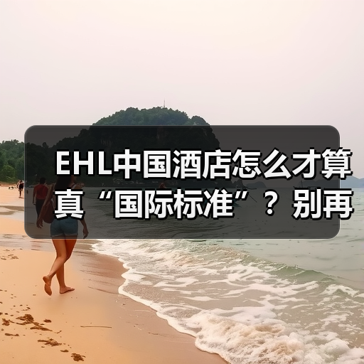 EHL中国酒店怎么才算真“国际标准”？别再踩坑了！（图2）