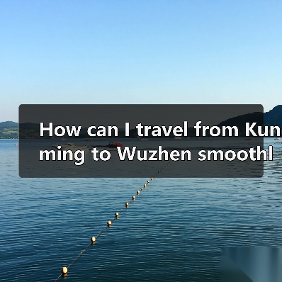 How can I travel from Kunming to Wuzhen smoothly and affordably? A complete step